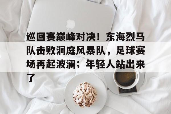 熊猫体育- 巡回赛巅峰对决！东海烈马队击败洞庭风暴队，足球赛场再起波澜；年轻人站出来了